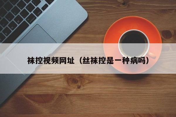 袜控视频网址（丝袜控是一种病吗）