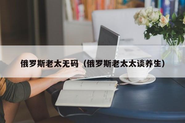俄罗斯老太无码（俄罗斯老太太谈养生）