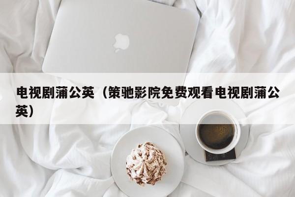 电视剧蒲公英（策驰影院免费观看电视剧蒲公英）