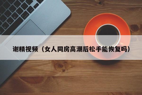 谢精视频（女人同房高潮后松手能恢复吗）