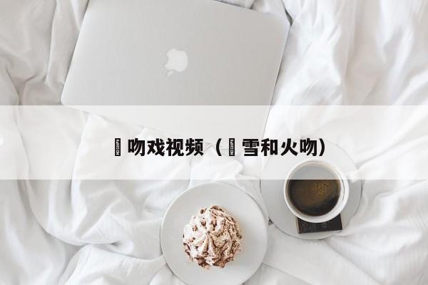 囧吻戏视频（囧雪和火吻）