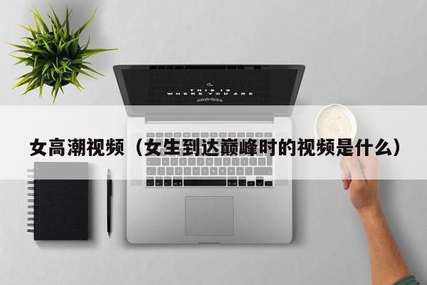 女高潮视频（女生到达巅峰时的视频是什么）